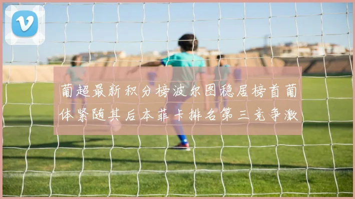 葡超最新积分榜波尔图稳居榜首葡体紧随其后本菲卡排名第三竞争激烈