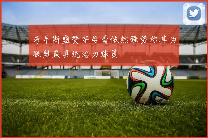 考辛斯盛赞字母哥依然强势称其为联盟最具统治力球员
