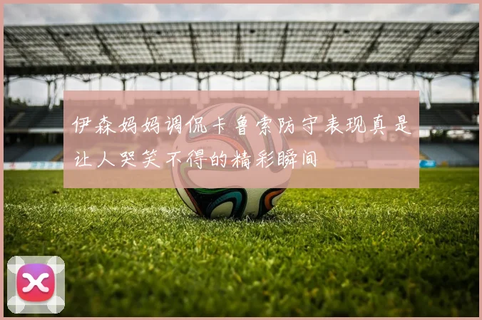 伊森妈妈调侃卡鲁索防守表现真是让人哭笑不得的精彩瞬间