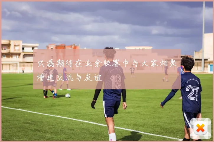 武磊期待在业余联赛中与大家相聚增进交流与友谊