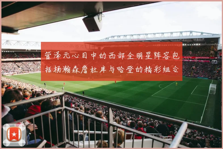 管泽元心目中的西部全明星阵容包括杨瀚森詹杜库与哈登的精彩组合