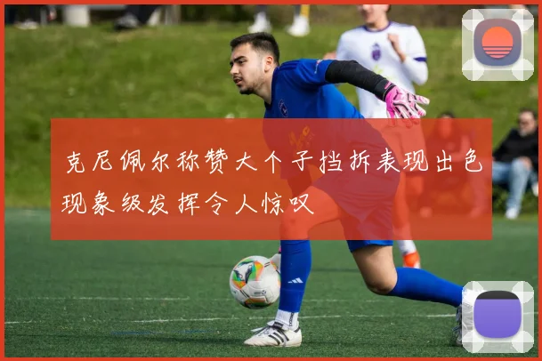 克尼佩尔称赞大个子挡拆表现出色现象级发挥令人惊叹