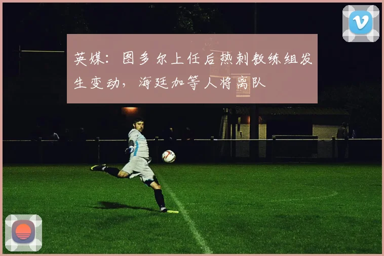 英媒：图多尔上任后热刺教练组发生变动，海廷加等人将离队