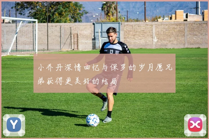 小乔丹深情回忆与保罗的岁月愿兄弟获得更美好的结局