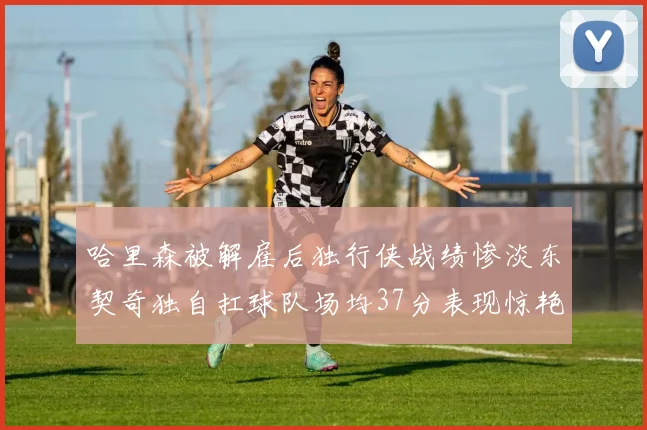 哈里森被解雇后独行侠战绩惨淡东契奇独自扛球队场均37分表现惊艳