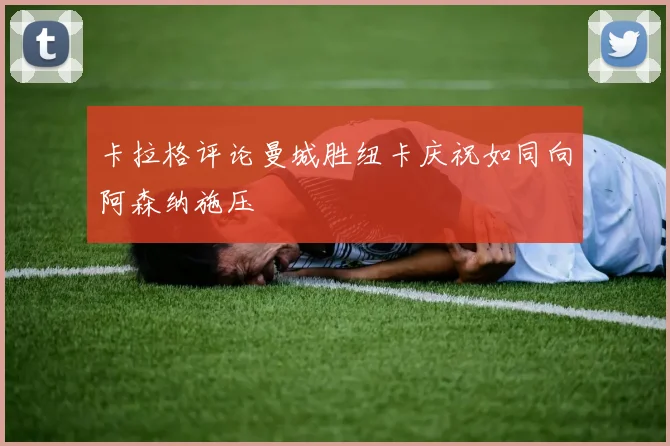 卡拉格评论曼城胜纽卡庆祝如同向阿森纳施压