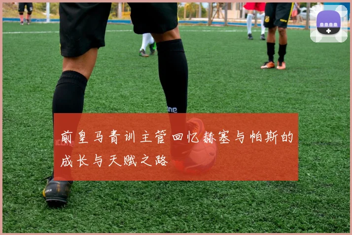 前皇马青训主管回忆赫塞与帕斯的成长与天赋之路