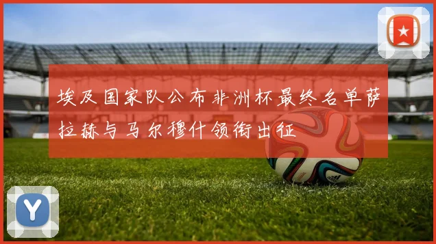 埃及国家队公布非洲杯最终名单萨拉赫与马尔穆什领衔出征