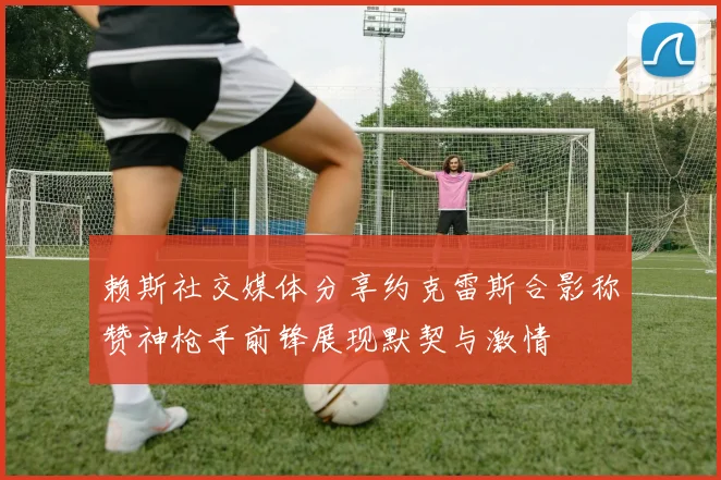 赖斯社交媒体分享约克雷斯合影称赞神枪手前锋展现默契与激情