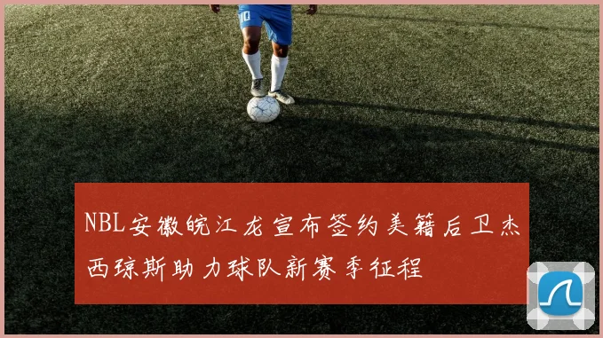 NBL安徽皖江龙宣布签约美籍后卫杰西琼斯助力球队新赛季征程