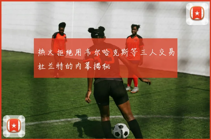 热火拒绝用韦尔哈克斯等三人交易杜兰特的内幕揭秘