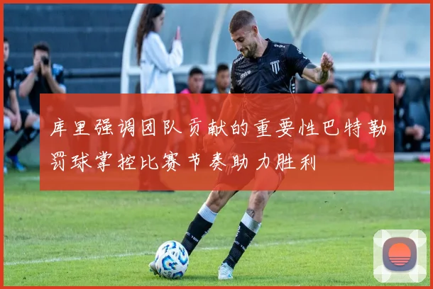 库里强调团队贡献的重要性巴特勒罚球掌控比赛节奏助力胜利