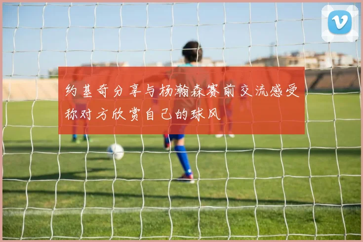 约基奇分享与杨瀚森赛前交流感受称对方欣赏自己的球风