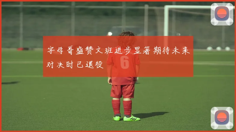 字母哥盛赞文班进步显著期待未来对决时已退役