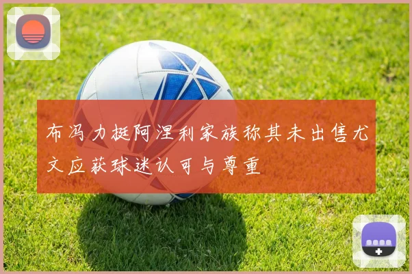 布冯力挺阿涅利家族称其未出售尤文应获球迷认可与尊重