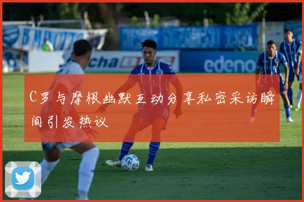 C罗与摩根幽默互动分享私密采访瞬间引发热议