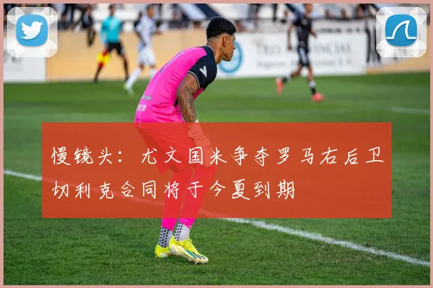 慢镜头：尤文国米争夺罗马右后卫切利克合同将于今夏到期