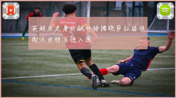 英超历史身价飙升榜揭晓萨拉赫领衔沃尔特马德入围