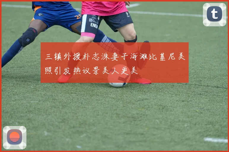 三镇外援朴志洙妻子海滩比基尼美照引发热议景美人更美
