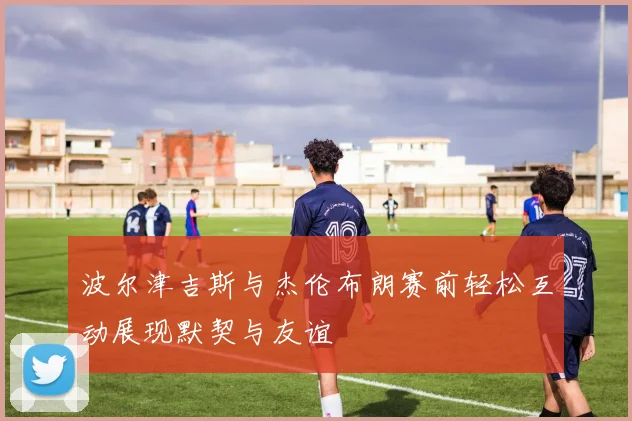 波尔津吉斯与杰伦布朗赛前轻松互动展现默契与友谊