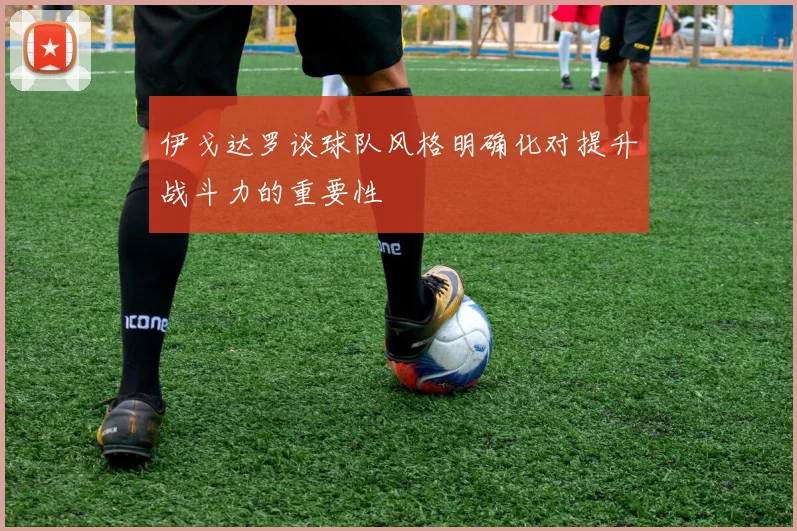 伊戈达罗谈球队风格明确化对提升战斗力的重要性