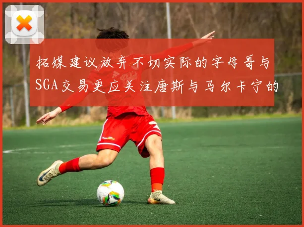拓媒建议放弃不切实际的字母哥与SGA交易更应关注唐斯与马尔卡宁的潜力