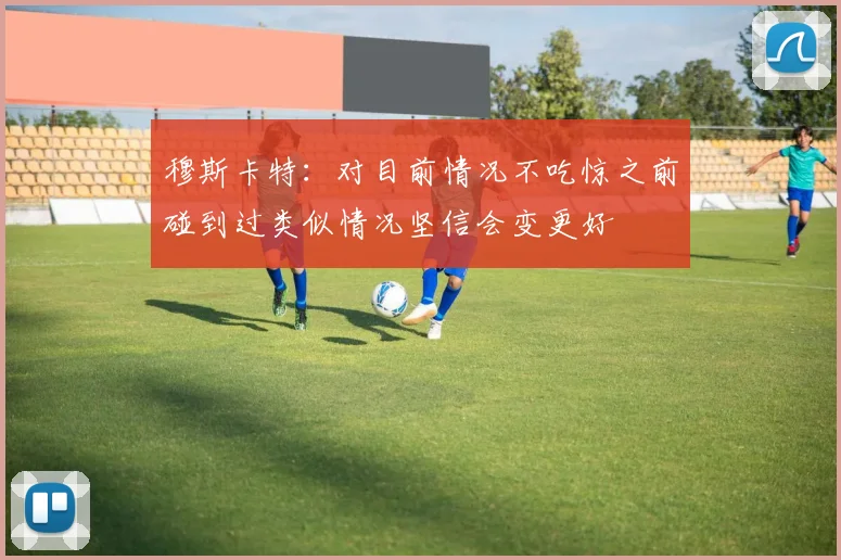 穆斯卡特：对目前情况不吃惊之前碰到过类似情况坚信会变更好