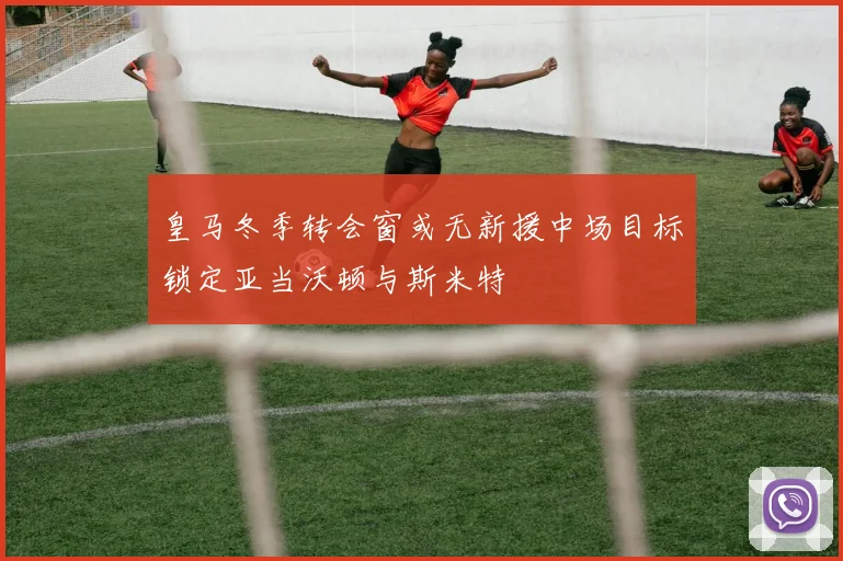 皇马冬季转会窗或无新援中场目标锁定亚当沃顿与斯米特