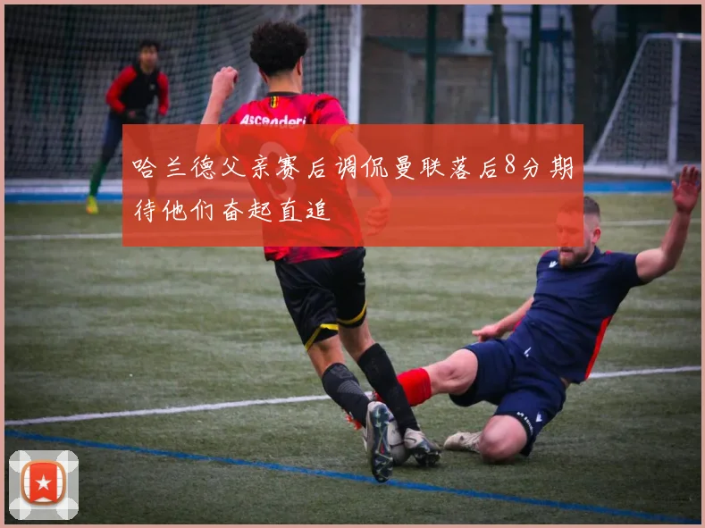 哈兰德父亲赛后调侃曼联落后8分期待他们奋起直追