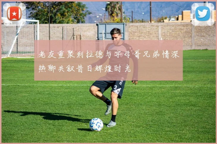 老友重聚利拉德与字母哥兄弟情深热聊共叙昔日辉煌时光