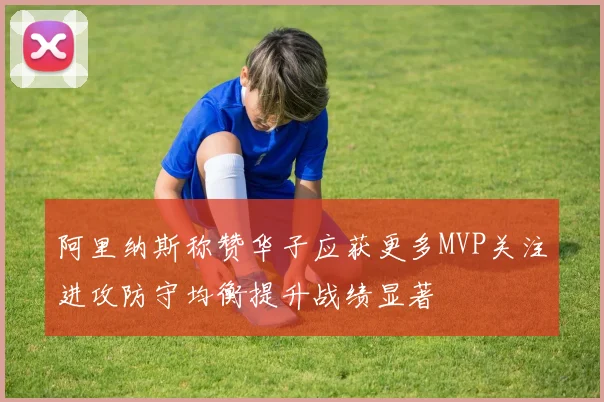 阿里纳斯称赞华子应获更多MVP关注进攻防守均衡提升战绩显著