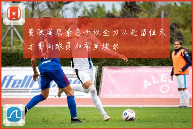 曼联高层紧急会议全力以赴留住天才青训球员加布里埃尔