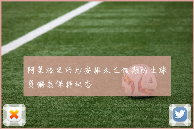 阿莱格里巧妙安排米兰假期防止球员懈怠保持状态