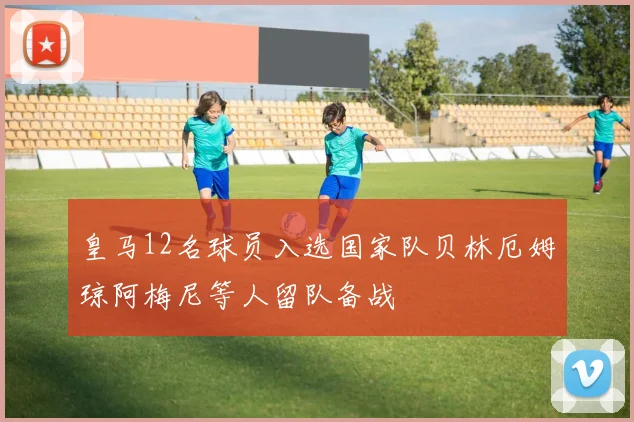 皇马12名球员入选国家队贝林厄姆琼阿梅尼等人留队备战