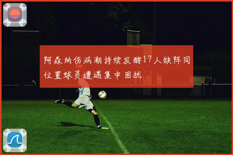 阿森纳伤病潮持续发酵17人缺阵同位置球员遭遇集中困扰