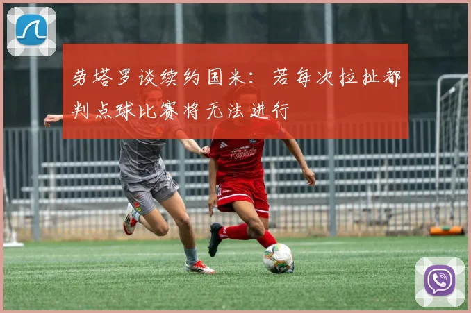 劳塔罗谈续约国米：若每次拉扯都判点球比赛将无法进行
