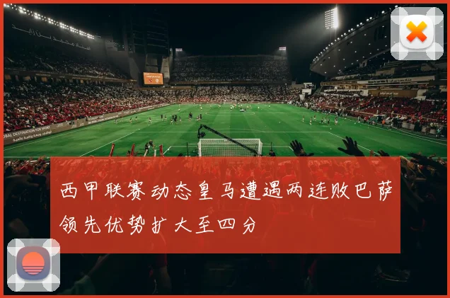 西甲联赛动态皇马遭遇两连败巴萨领先优势扩大至四分