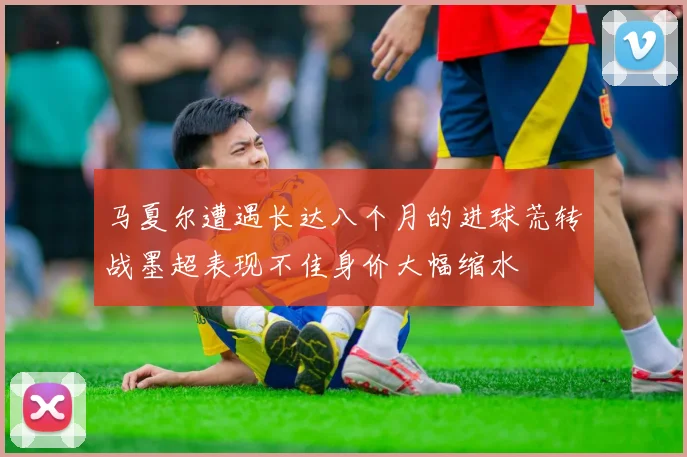 马夏尔遭遇长达八个月的进球荒转战墨超表现不佳身价大幅缩水