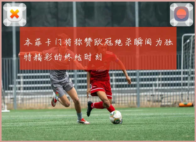 本菲卡门将称赞欧冠绝杀瞬间为独特精彩的终结时刻