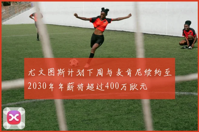 尤文图斯计划下周与麦肯尼续约至2030年年薪将超过400万欧元